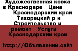 Художественная ковка в Краснодаре › Цена ­ 4 000 - Краснодарский край, Тихорецкий р-н Строительство и ремонт » Услуги   . Краснодарский край